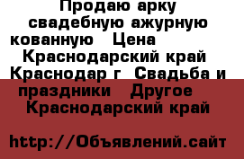 Продаю арку свадебную ажурную кованную › Цена ­ 10 000 - Краснодарский край, Краснодар г. Свадьба и праздники » Другое   . Краснодарский край